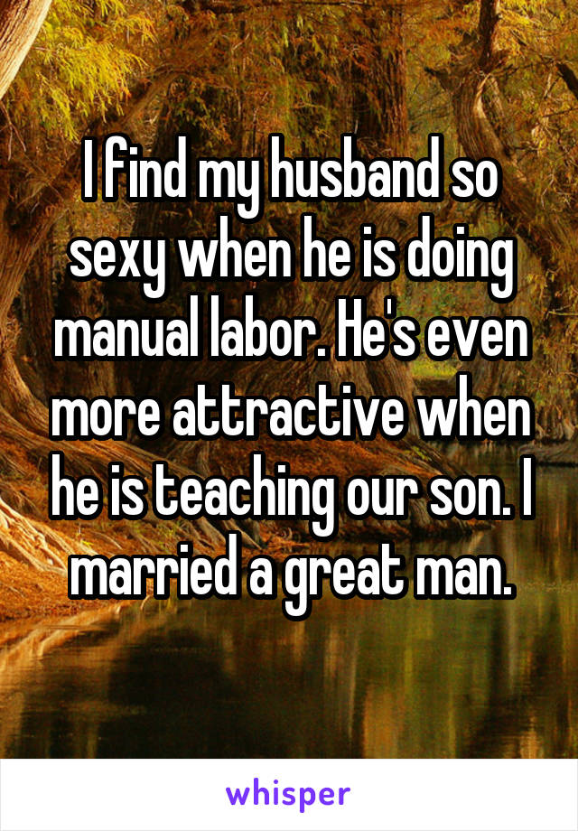 I find my husband so sexy when he is doing manual labor. He's even more attractive when he is teaching our son. I married a great man.
 