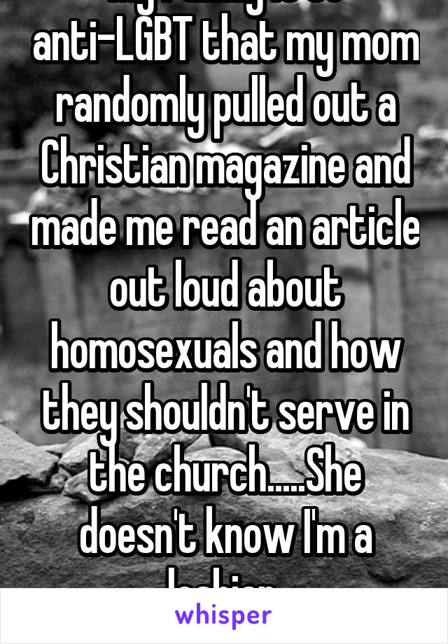 My family is so anti-LGBT that my mom randomly pulled out a Christian magazine and made me read an article out loud about homosexuals and how they shouldn't serve in the church.....She doesn't know I'm a lesbian.
It nearly killed me