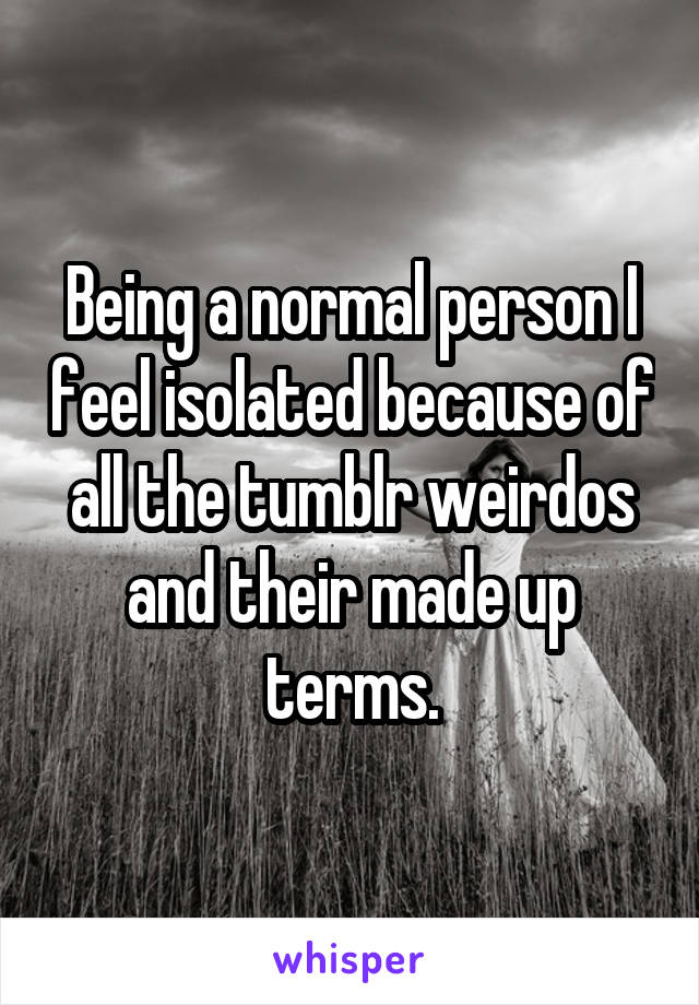 Being a normal person I feel isolated because of all the tumblr weirdos and their made up terms.
