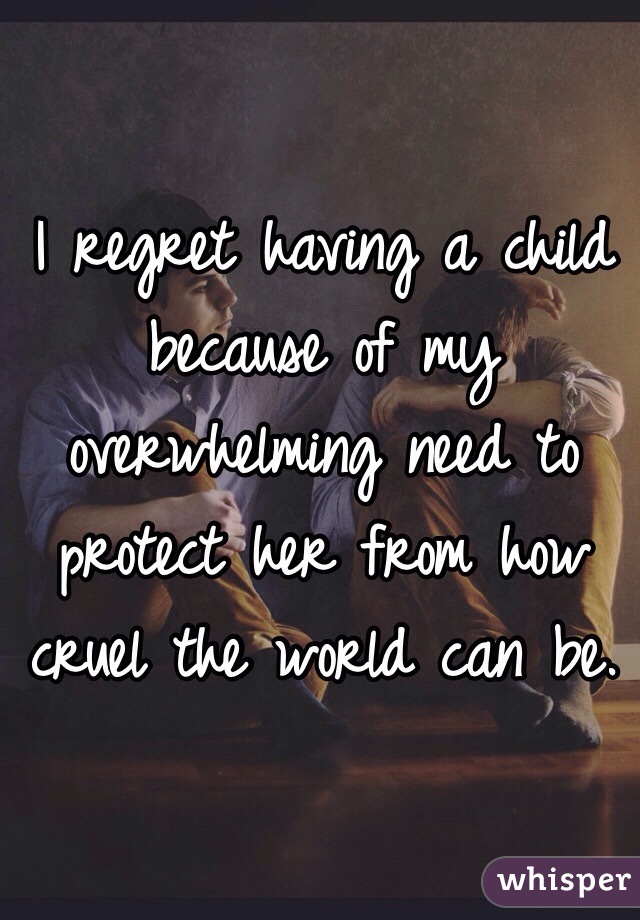 I regret having a child because of my overwhelming need to protect her from how cruel the world can be. 