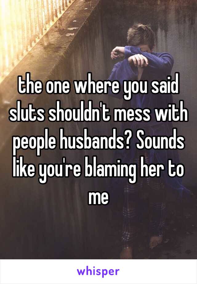 the one where you said sluts shouldn't mess with people husbands? Sounds like you're blaming her to me