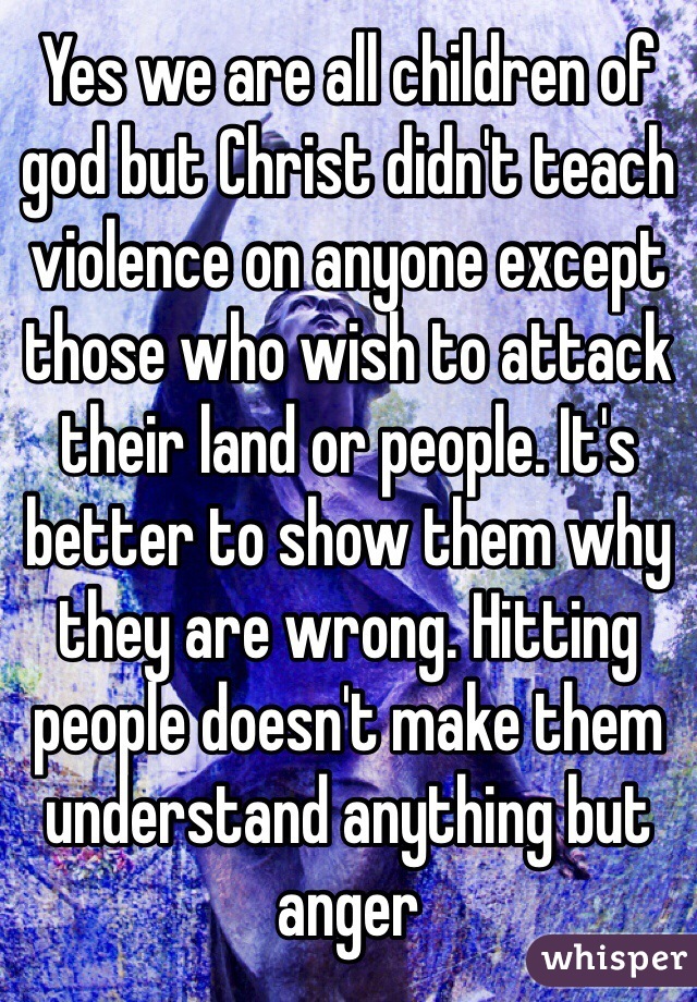 Yes we are all children of god but Christ didn't teach violence on anyone except those who wish to attack their land or people. It's better to show them why they are wrong. Hitting people doesn't make them understand anything but anger