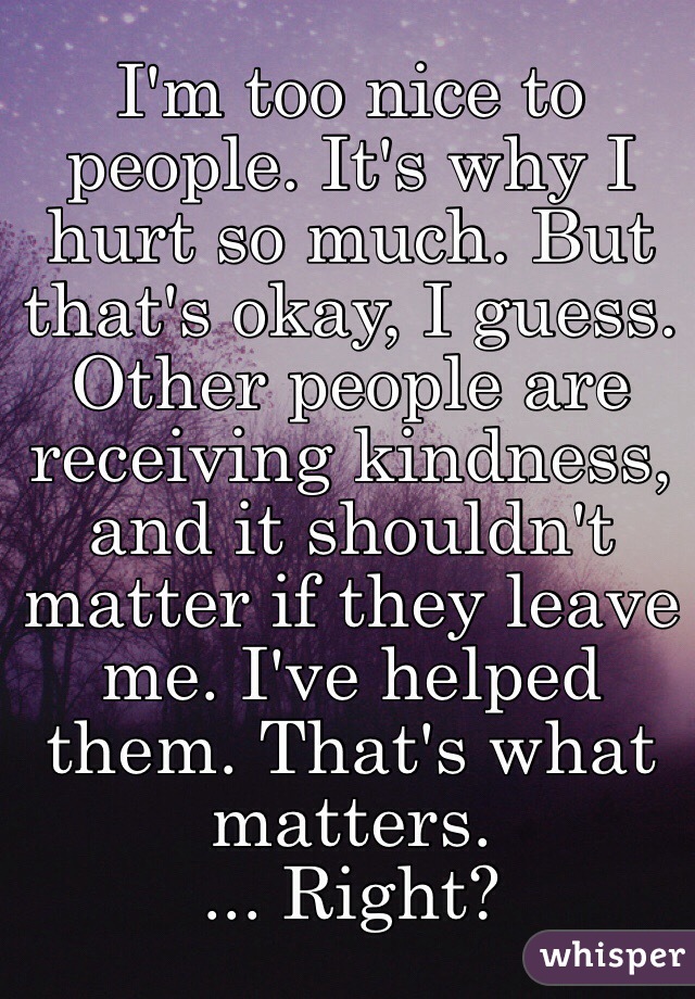 I'm too nice to people. It's why I hurt so much. But that's okay, I guess. Other people are receiving kindness, and it shouldn't matter if they leave me. I've helped them. That's what matters. 
... Right?
