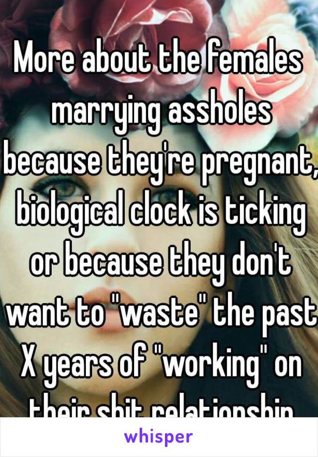 More about the females marrying assholes because they're pregnant, biological clock is ticking or because they don't want to "waste" the past X years of "working" on their shit relationship