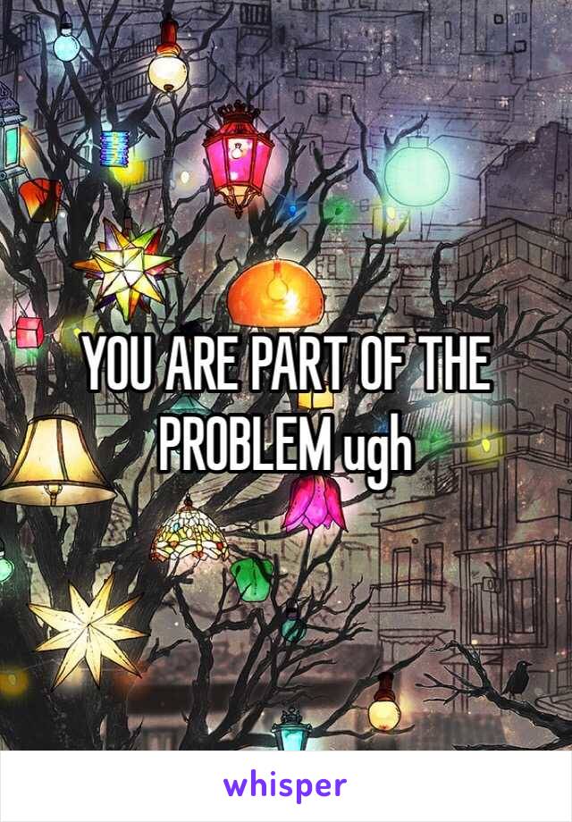 YOU ARE PART OF THE PROBLEM ugh