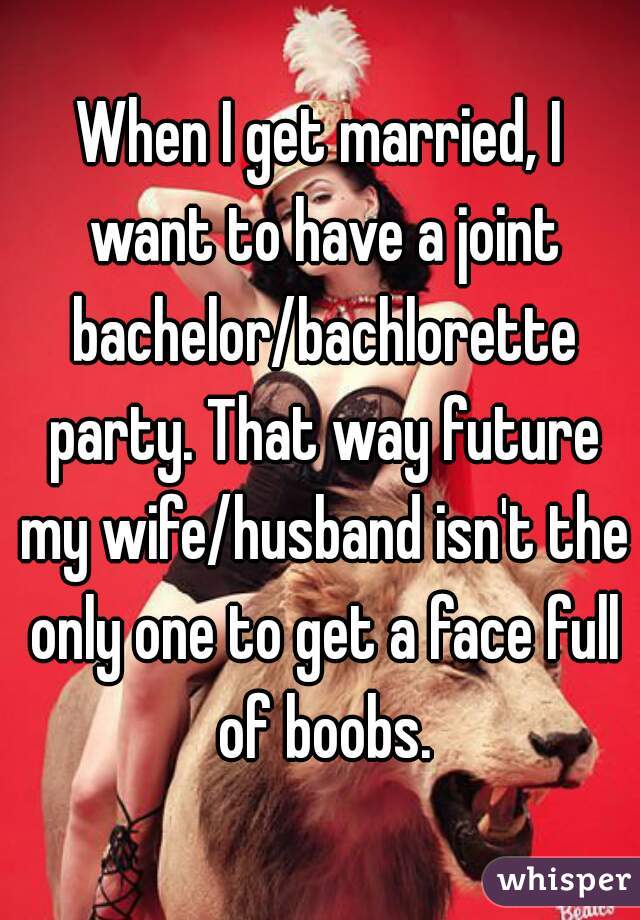 When I get married, I want to have a joint bachelor/bachlorette party. That way future my wife/husband isn't the only one to get a face full of boobs.