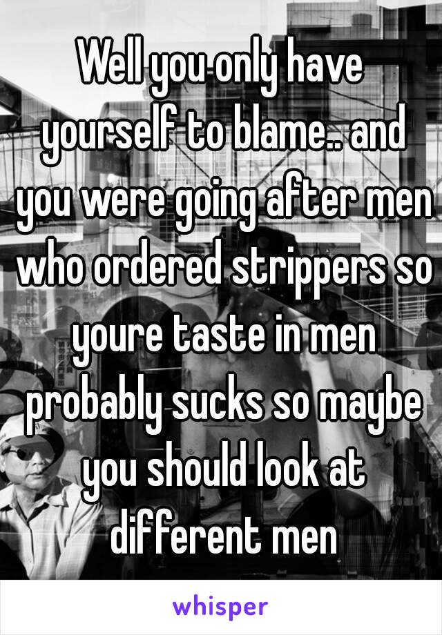 Well you only have yourself to blame.. and you were going after men who ordered strippers so youre taste in men probably sucks so maybe you should look at different men