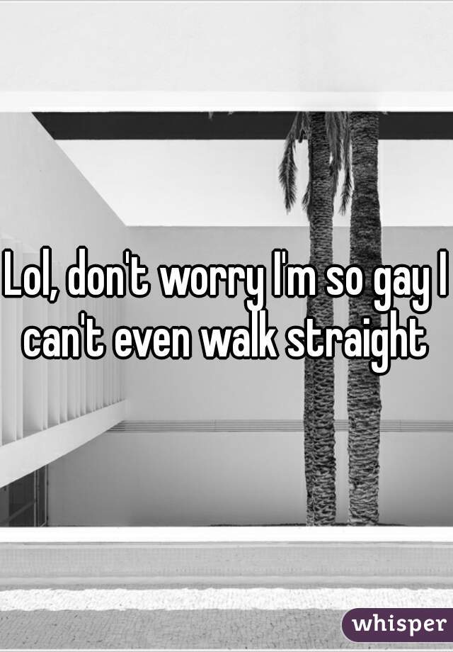 Lol, don't worry I'm so gay I can't even walk straight 
