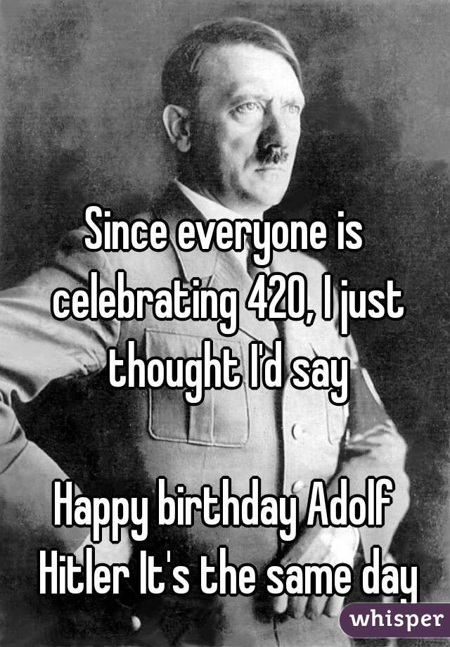 Since everyone is celebrating 420, I just thought I'd say

Happy birthday Adolf Hitler It's the same day