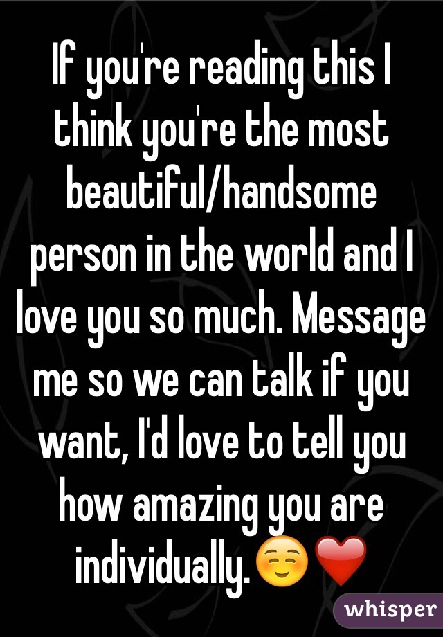 If you're reading this I think you're the most beautiful/handsome person in the world and I love you so much. Message me so we can talk if you want, I'd love to tell you how amazing you are individually.☺️❤️