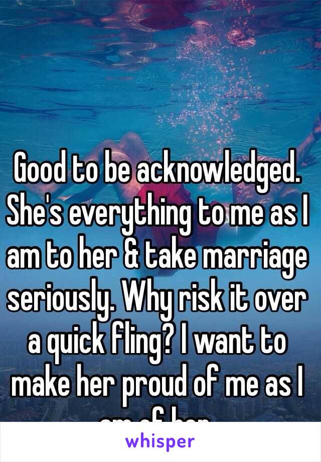 Good to be acknowledged. She's everything to me as I am to her & take marriage seriously. Why risk it over a quick fling? I want to make her proud of me as I am of her.