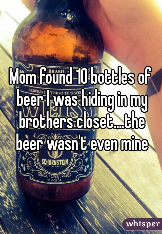 Mom found 10 bottles of beer I was hiding in my brothers closet....the beer wasn't even mine
