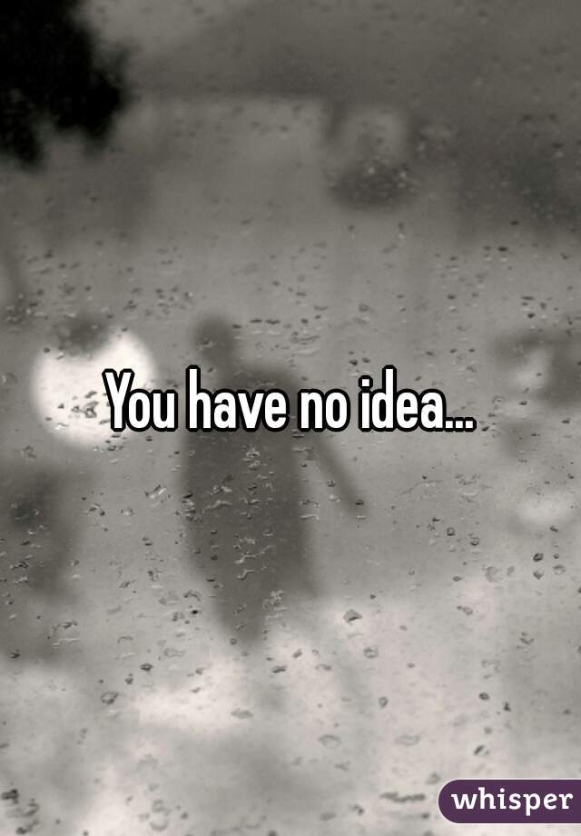You have no idea...