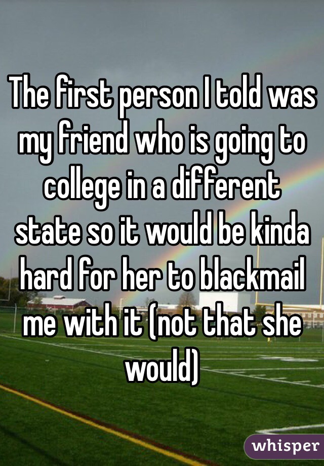 The first person I told was my friend who is going to college in a different state so it would be kinda hard for her to blackmail me with it (not that she would)