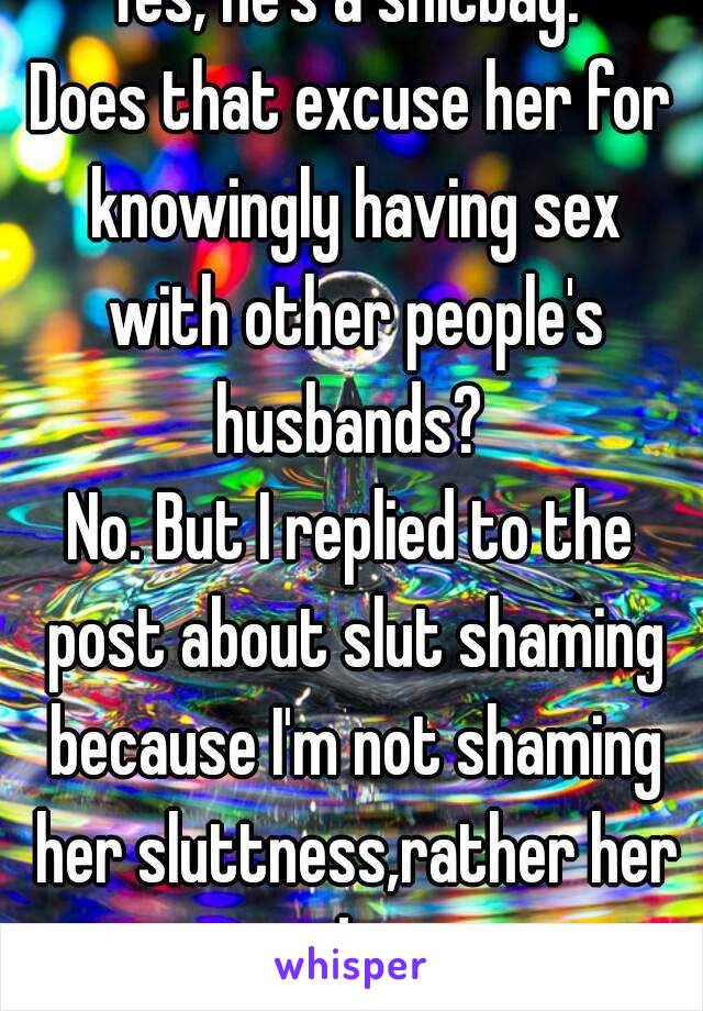 Yes, he's a shitbag. 
Does that excuse her for knowingly having sex with other people's husbands? 
No. But I replied to the post about slut shaming because I'm not shaming her sluttness,rather her dis