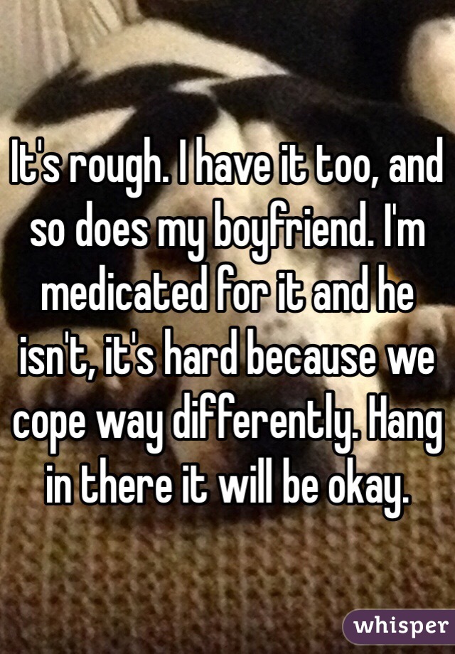It's rough. I have it too, and so does my boyfriend. I'm medicated for it and he isn't, it's hard because we cope way differently. Hang in there it will be okay. 