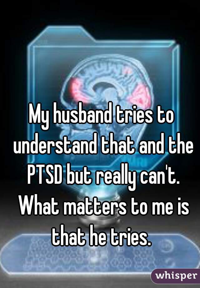 My husband tries to understand that and the PTSD but really can't. What matters to me is that he tries. 
