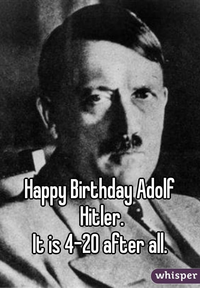 Happy Birthday Adolf Hitler.
It is 4-20 after all.