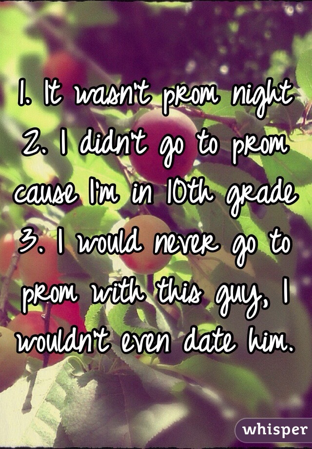 1. It wasn't prom night
2. I didn't go to prom cause I'm in 10th grade
3. I would never go to prom with this guy, I wouldn't even date him.