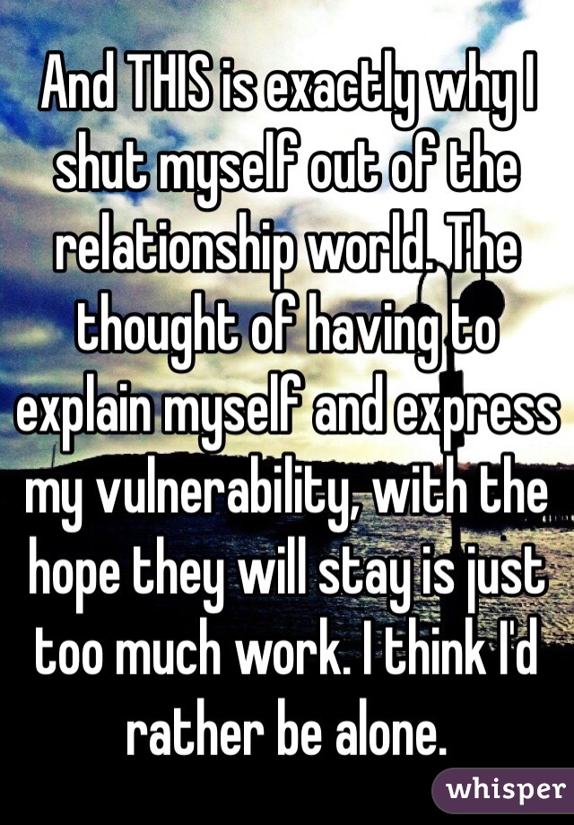 And THIS is exactly why I shut myself out of the relationship world. The thought of having to explain myself and express my vulnerability, with the hope they will stay is just too much work. I think I'd rather be alone. 