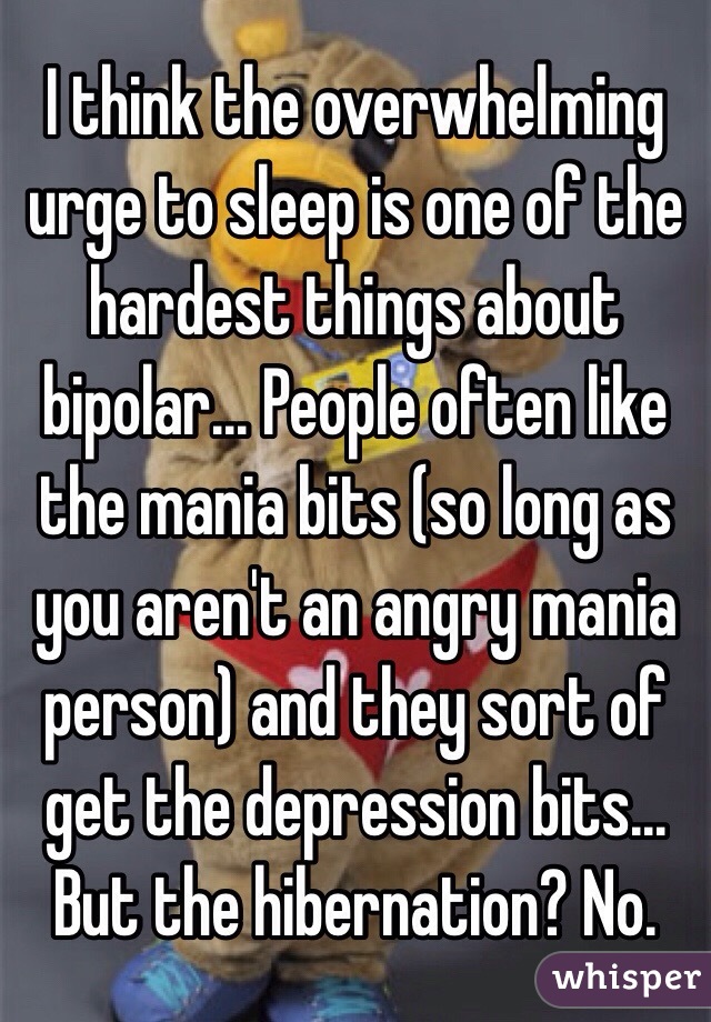 I think the overwhelming urge to sleep is one of the hardest things about bipolar... People often like the mania bits (so long as you aren't an angry mania person) and they sort of get the depression bits... But the hibernation? No.