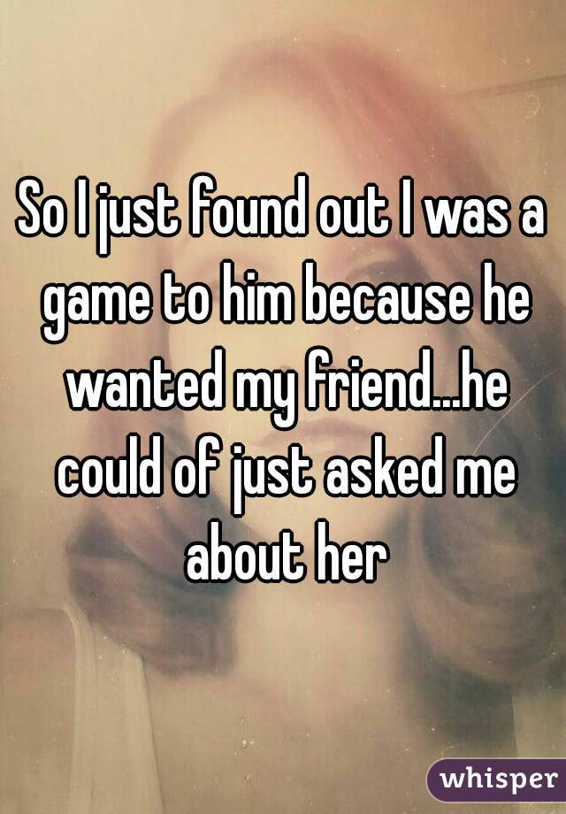 So I just found out I was a game to him because he wanted my friend...he could of just asked me about her