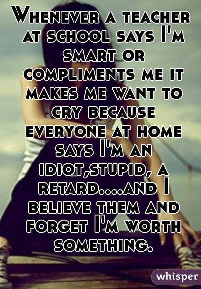 Whenever a teacher at school says I'm smart or compliments me it makes me want to cry because everyone at home says I'm an idiot,stupid, a retard....and I believe them and forget I'm worth something.