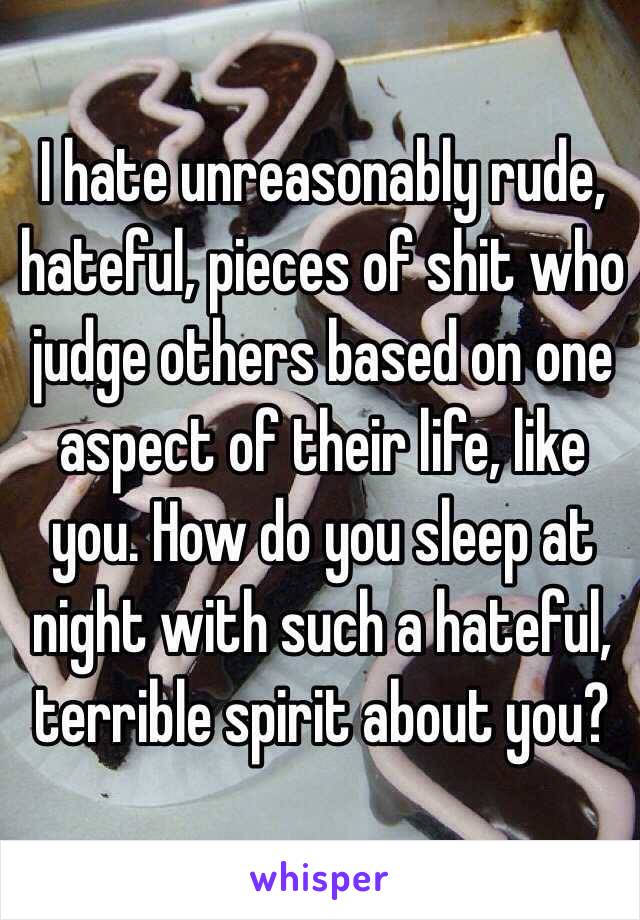 I hate unreasonably rude, hateful, pieces of shit who judge others based on one aspect of their life, like you. How do you sleep at night with such a hateful, terrible spirit about you? 