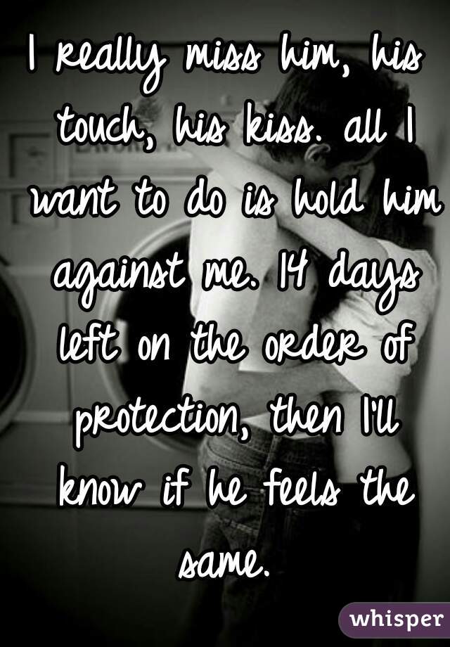 I really miss him, his touch, his kiss. all I want to do is hold him against me. 14 days left on the order of protection, then I'll know if he feels the same. 