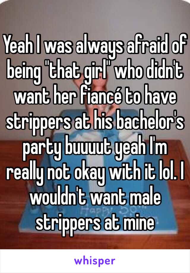 Yeah I was always afraid of being "that girl" who didn't want her fiancé to have strippers at his bachelor's party buuuut yeah I'm really not okay with it lol. I wouldn't want male strippers at mine