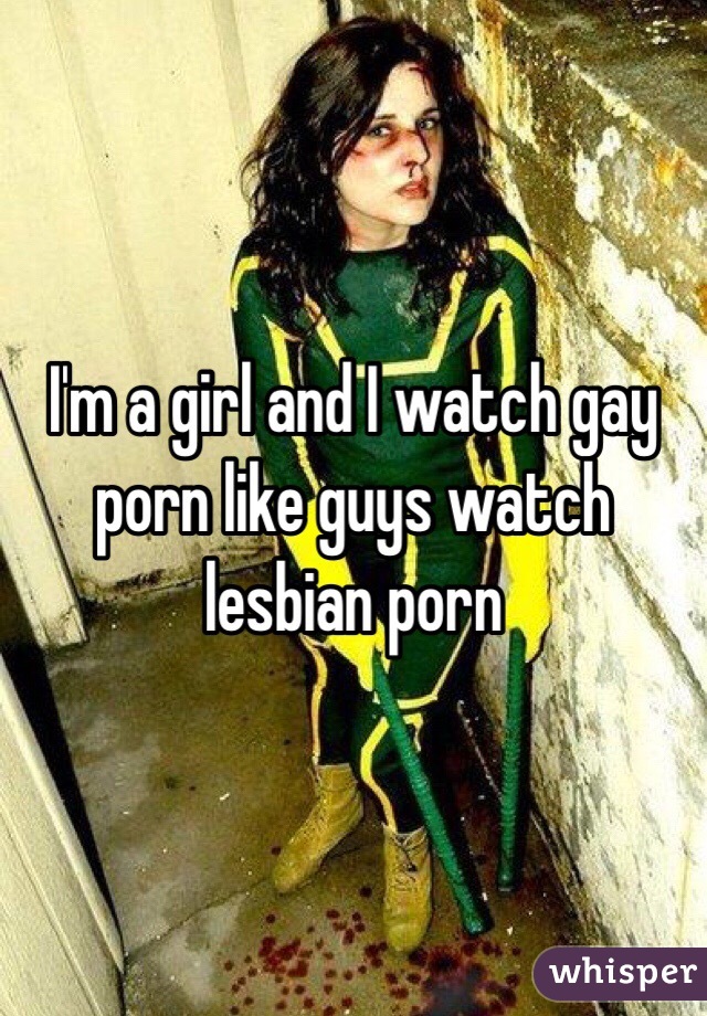 I'm a girl and I watch gay porn like guys watch lesbian porn