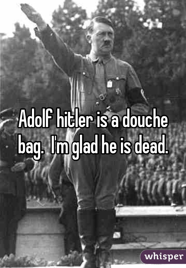 Adolf hitler is a douche bag.  I'm glad he is dead.