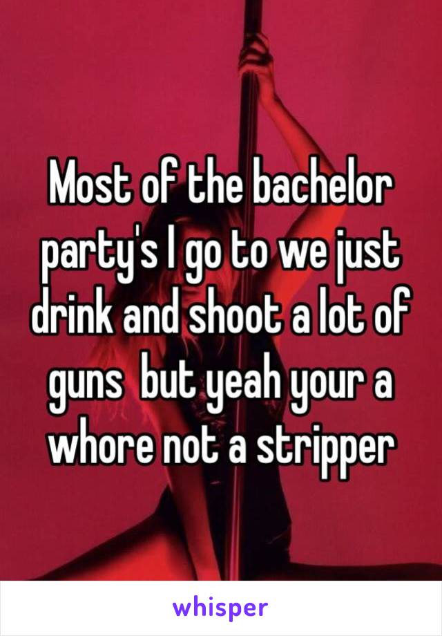 Most of the bachelor party's I go to we just drink and shoot a lot of guns  but yeah your a whore not a stripper