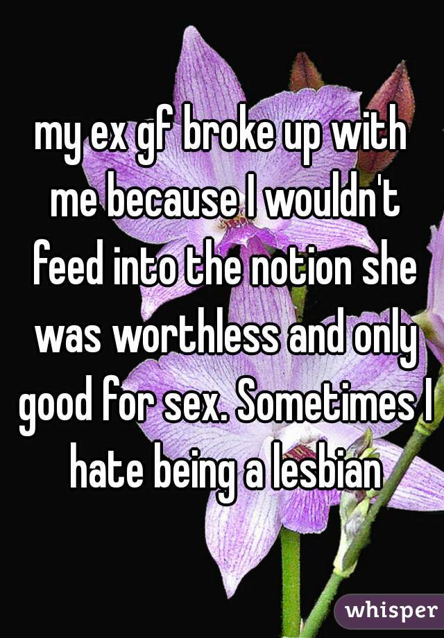 my ex gf broke up with me because I wouldn't feed into the notion she was worthless and only good for sex. Sometimes I hate being a lesbian