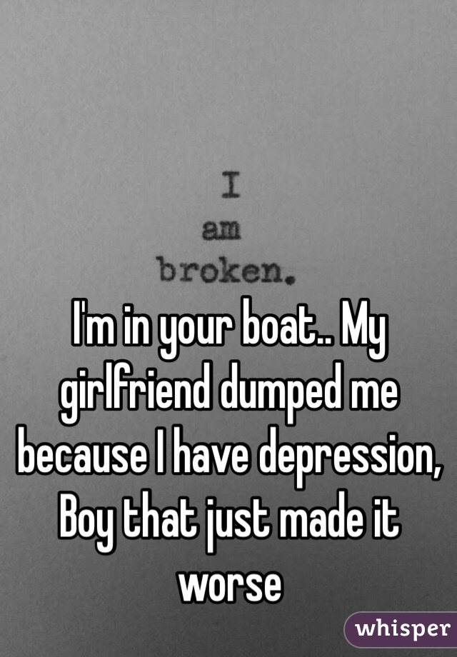 I'm in your boat.. My girlfriend dumped me because I have depression, Boy that just made it worse