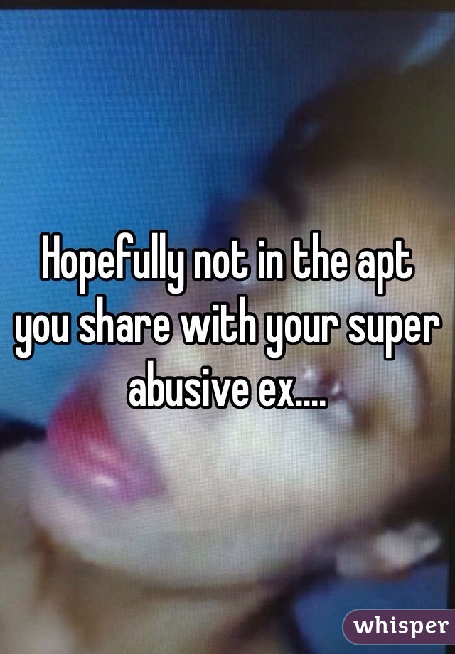 Hopefully not in the apt you share with your super abusive ex....