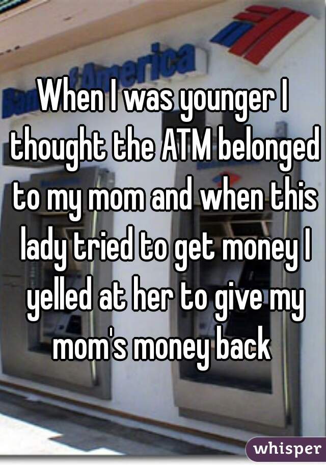 When I was younger I thought the ATM belonged to my mom and when this lady tried to get money I yelled at her to give my mom's money back 