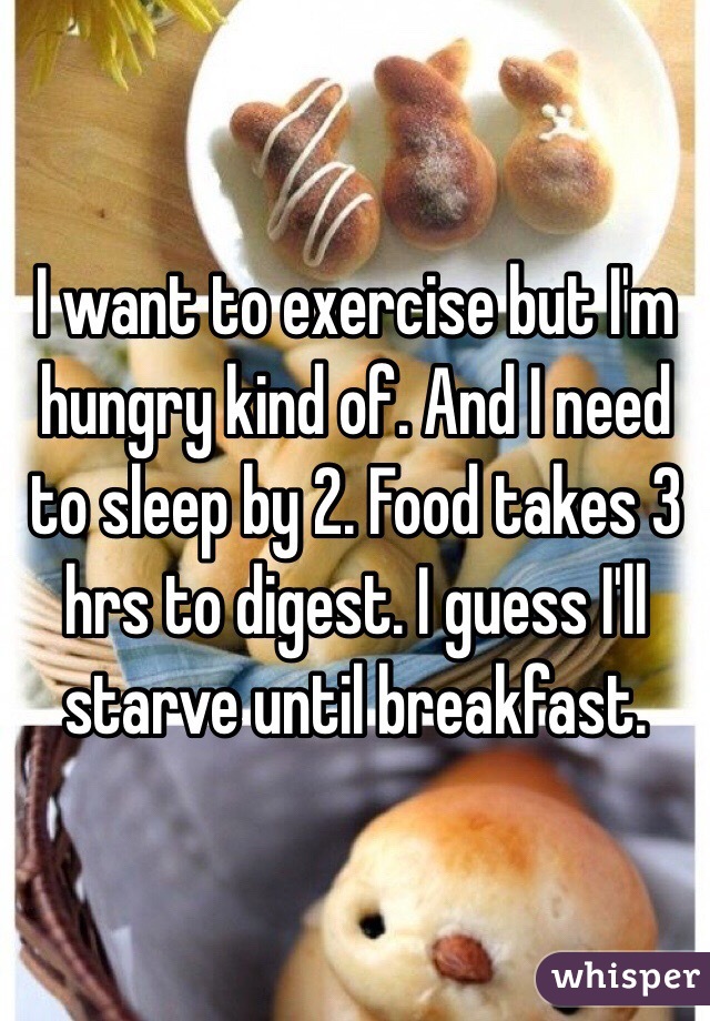 I want to exercise but I'm hungry kind of. And I need to sleep by 2. Food takes 3 hrs to digest. I guess I'll starve until breakfast. 