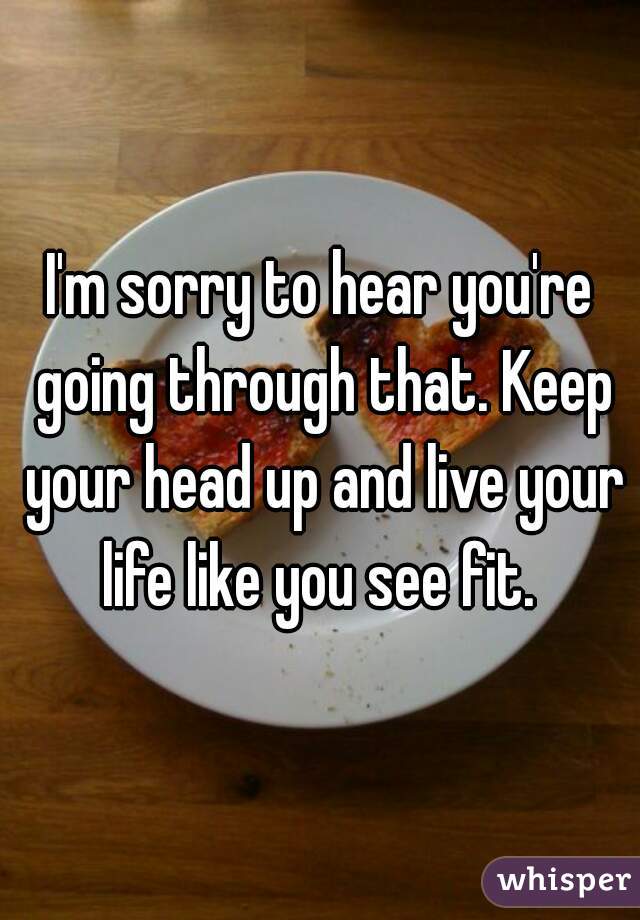 I'm sorry to hear you're going through that. Keep your head up and live your life like you see fit. 