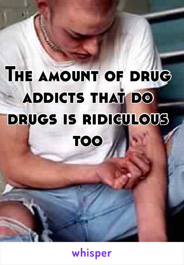 The amount of drug addicts that do drugs is ridiculous too