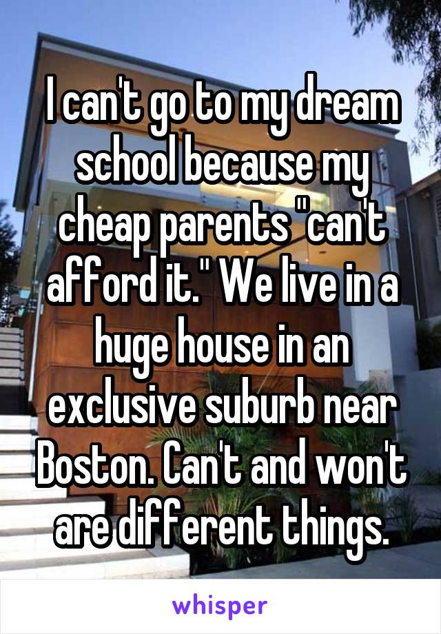I can't go to my dream school because my cheap parents "can't afford it." We live in a huge house in an exclusive suburb near Boston. Can't and won't are different things.