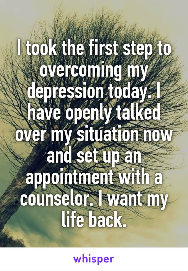 I took the first step to overcoming my depression today. I have openly talked over my situation now and set up an appointment with a counselor. I want my life back.