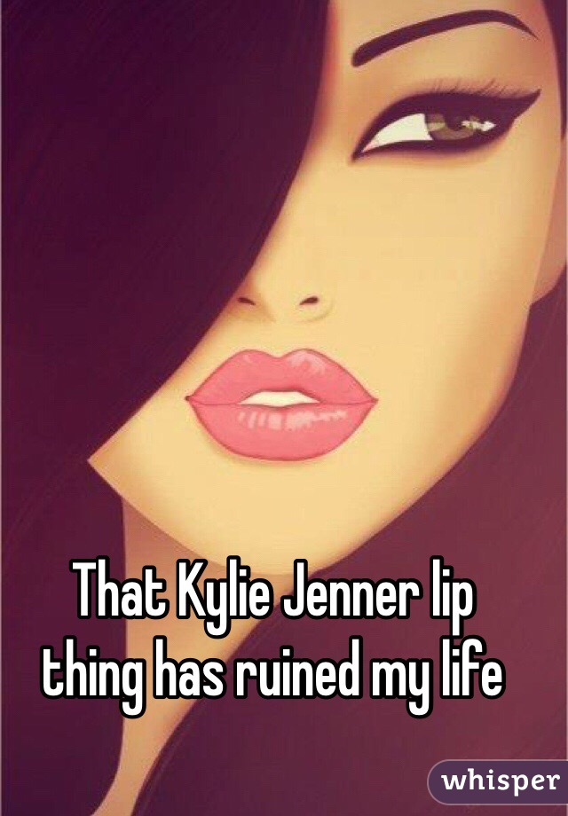 That Kylie Jenner lip
thing has ruined my life
