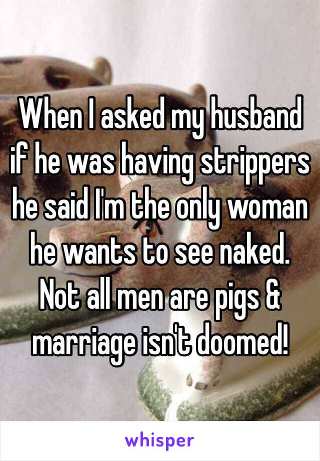 When I asked my husband if he was having strippers he said I'm the only woman he wants to see naked. Not all men are pigs & marriage isn't doomed!