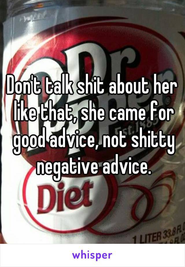 Don't talk shit about her like that, she came for good advice, not shitty negative advice.