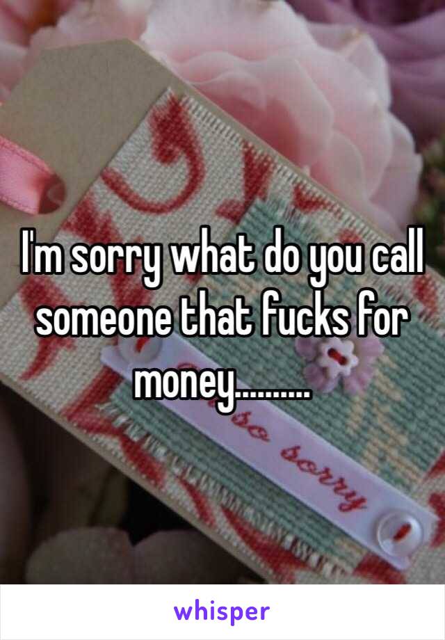 I'm sorry what do you call someone that fucks for money..........