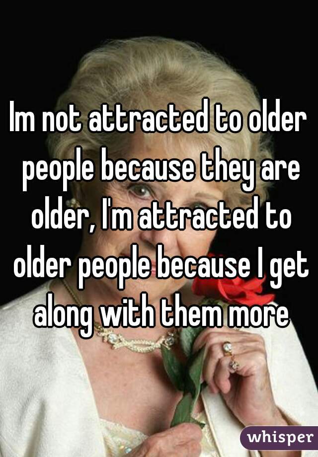 Im not attracted to older people because they are older, I'm attracted to older people because I get along with them more