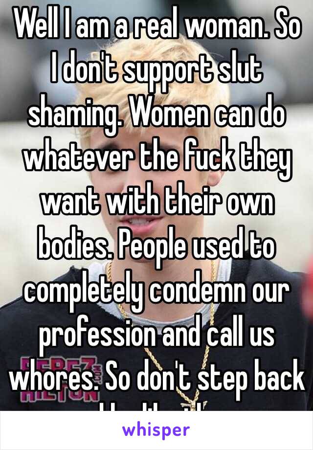 Well I am a real woman. So I don't support slut shaming. Women can do whatever the fuck they want with their own bodies. People used to completely condemn our profession and call us whores. So don't step back and be like them. 