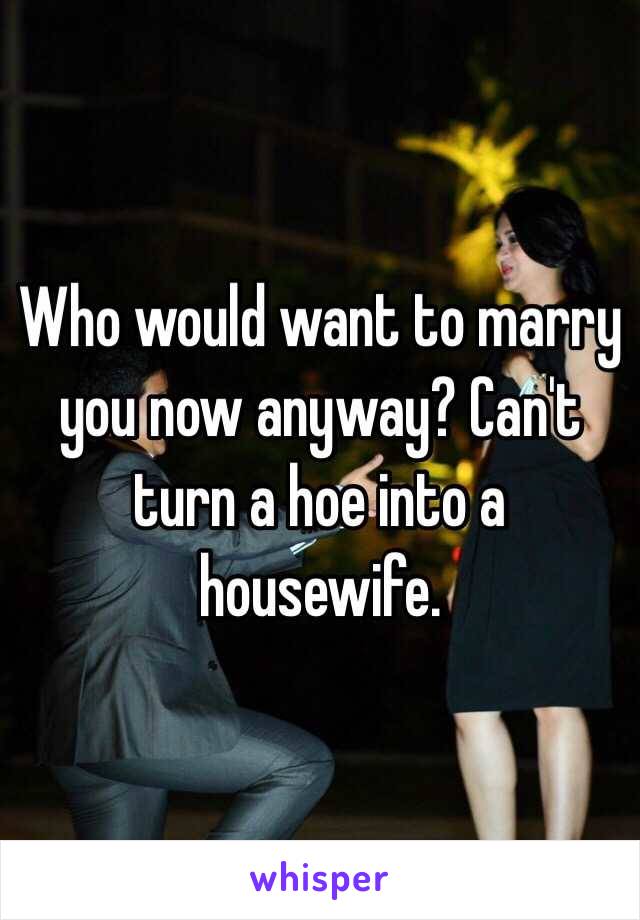 Who would want to marry you now anyway? Can't turn a hoe into a housewife. 