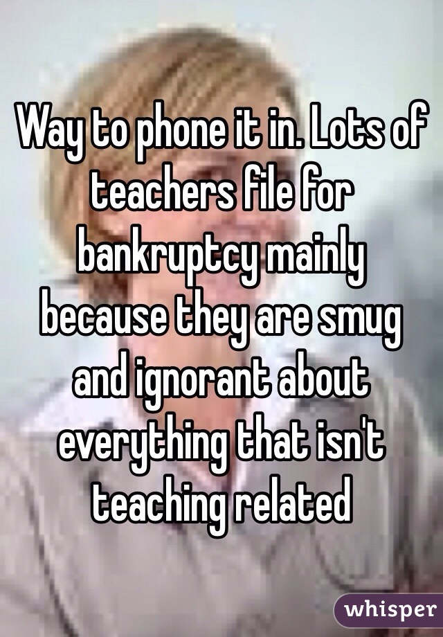 Way to phone it in. Lots of teachers file for bankruptcy mainly because they are smug and ignorant about everything that isn't teaching related 